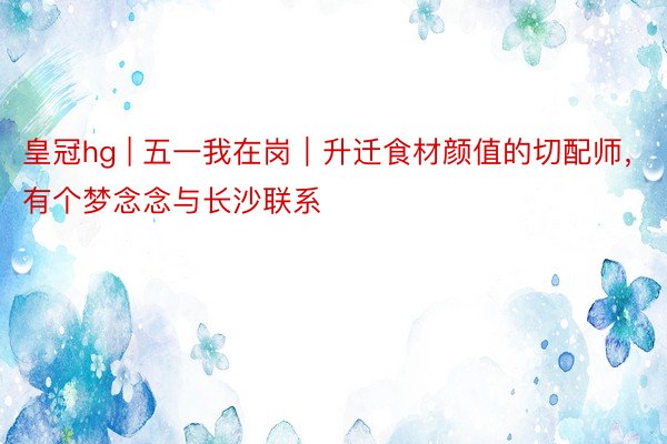 皇冠hg | 五一我在岗｜升迁食材颜值的切配师，有个梦念念与长沙联系