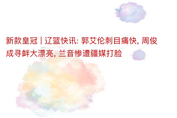 新款皇冠 | 辽篮快讯: 郭艾伦刺目痛快， 周俊成寻衅大漂亮， 兰音惨遭疆媒打脸
