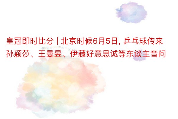 皇冠即时比分 | 北京时候6月5日， 乒乓球传来孙颖莎、王曼昱、伊藤好意思诚等东谈主音问