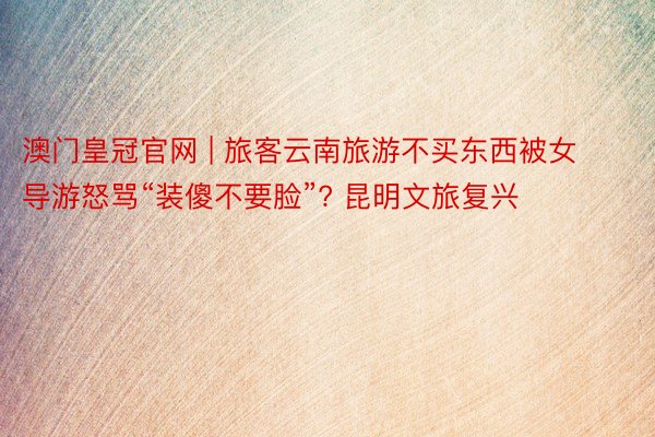 澳门皇冠官网 | 旅客云南旅游不买东西被女导游怒骂“装傻不要脸”? 昆明文旅复兴