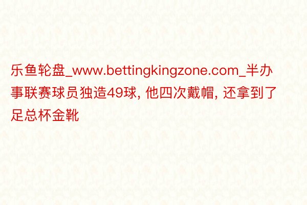 乐鱼轮盘_www.bettingkingzone.com_半办事联赛球员独造49球， 他四次戴帽， 还拿到了足总杯金靴