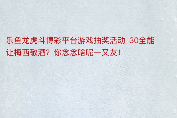 乐鱼龙虎斗博彩平台游戏抽奖活动_30全能让梅西敬酒？你念念啥呢一又友！