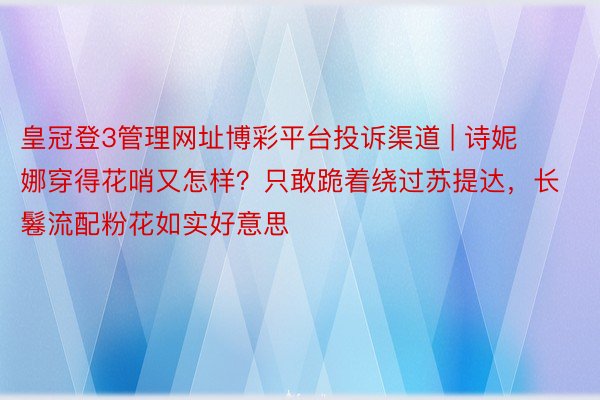 皇冠登3管理网址博彩平台投诉渠道 | 诗妮娜穿得花哨又怎样？只敢跪着绕过苏提达，长鬈流配粉花如实好意思