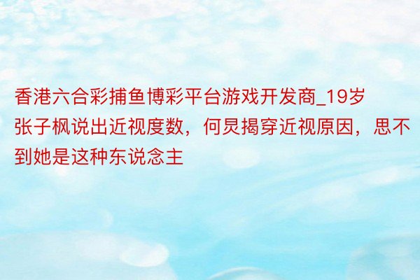 香港六合彩捕鱼博彩平台游戏开发商_19岁张子枫说出近视度数，何炅揭穿近视原因，思不到她是这种东说念主