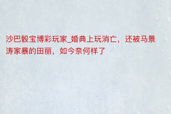 沙巴骰宝博彩玩家_婚典上玩消亡，还被马景涛家暴的田丽，如今奈何样了