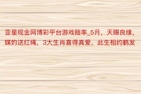 亚星现金网博彩平台游戏赔率_5月，天赐良缘，媒妁送红绳，3大生肖喜得真爱，此生相约鹤发