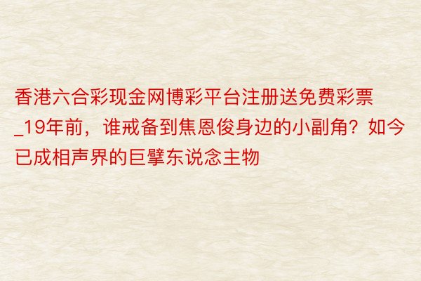 香港六合彩现金网博彩平台注册送免费彩票_19年前，谁戒备到焦恩俊身边的小副角？如今已成相声界的巨擘东说念主物