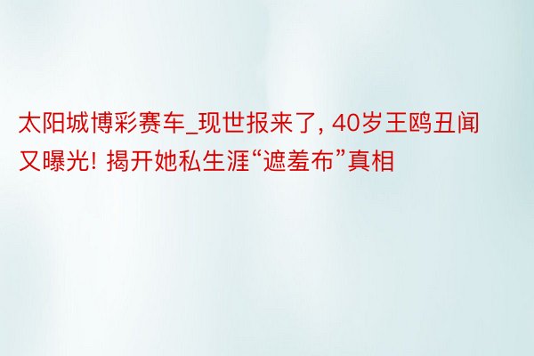 太阳城博彩赛车_现世报来了， 40岁王鸥丑闻又曝光! 揭开她私生涯“遮羞布”真相