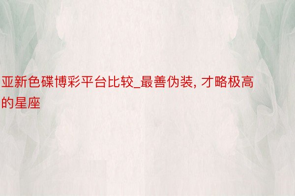 亚新色碟博彩平台比较_最善伪装， 才略极高的星座