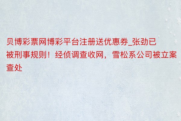 贝博彩票网博彩平台注册送优惠券_张劲已被刑事规则！经侦调查收网，雪松系公司被立案查处