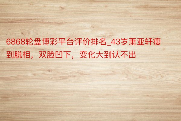 6868轮盘博彩平台评价排名_43岁萧亚轩瘦到脱相，双脸凹下，变化大到认不出