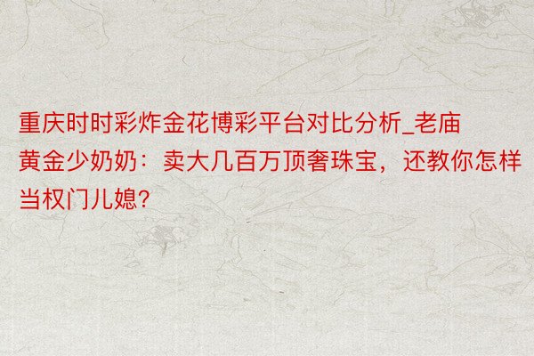 重庆时时彩炸金花博彩平台对比分析_老庙黄金少奶奶：卖大几百万顶奢珠宝，还教你怎样当权门儿媳？
