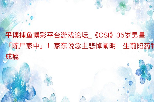 平博捕鱼博彩平台游戏论坛_《CSI》35岁男星「陈尸家中」！家东说念主悲悼阐明　生前陷药物成瘾