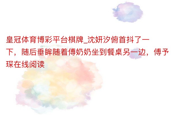 皇冠体育博彩平台棋牌_沈妍汐俯首抖了一下，随后垂眸随着傅奶奶坐到餐桌另一边，傅予琛在线阅读