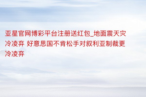 亚星官网博彩平台注册送红包_地面震天灾冷凌弃 好意思国不肯松手对叙利亚制裁更冷凌弃
