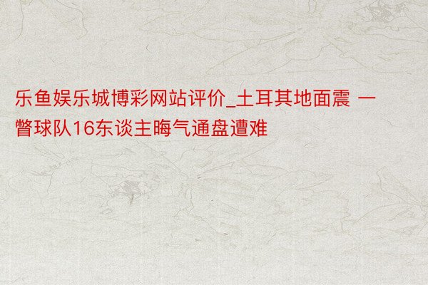 乐鱼娱乐城博彩网站评价_土耳其地面震 一瞥球队16东谈主晦气通盘遭难