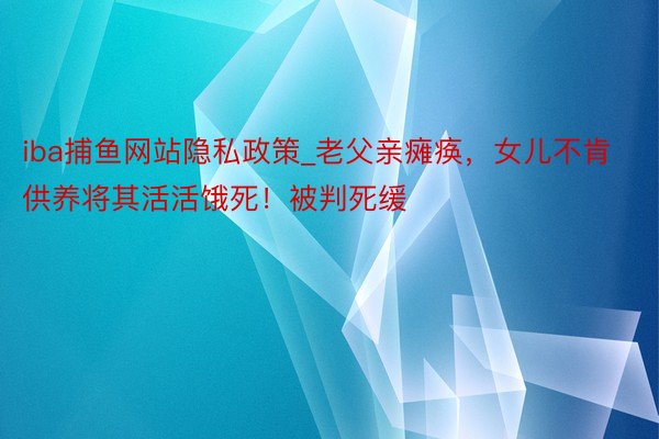 iba捕鱼网站隐私政策_老父亲瘫痪，女儿不肯供养将其活活饿死！被判死缓