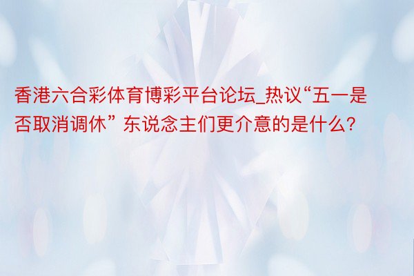 香港六合彩体育博彩平台论坛_热议“五一是否取消调休” 东说念主们更介意的是什么？