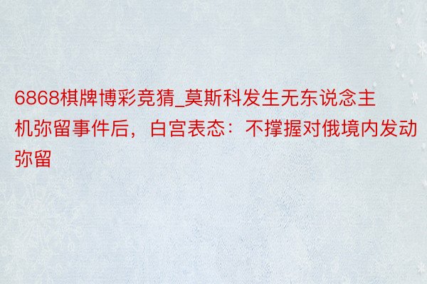 6868棋牌博彩竞猜_莫斯科发生无东说念主机弥留事件后，白宫表态：不撑握对俄境内发动弥留