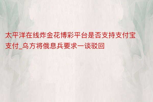 太平洋在线炸金花博彩平台是否支持支付宝支付_乌方将俄息兵要求一谈驳回