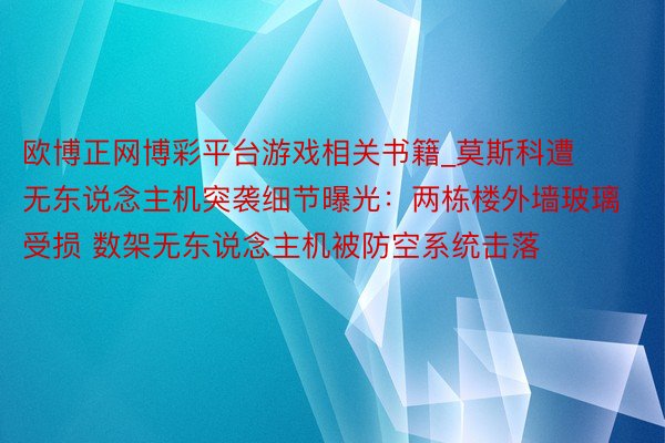 欧博正网博彩平台游戏相关书籍_莫斯科遭无东说念主机突袭细节曝光：两栋楼外墙玻璃受损 数架无东说念主机被防空系统击落