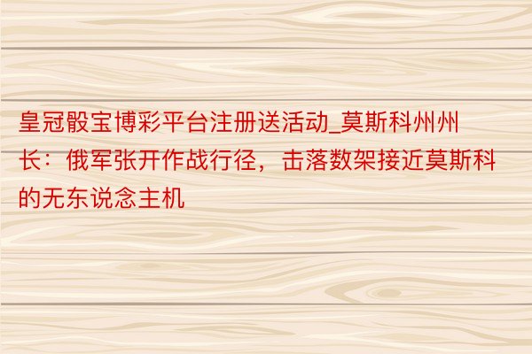 皇冠骰宝博彩平台注册送活动_莫斯科州州长：俄军张开作战行径，击落数架接近莫斯科的无东说念主机