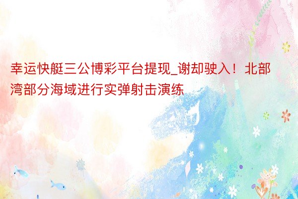幸运快艇三公博彩平台提现_谢却驶入！北部湾部分海域进行实弹射击演练