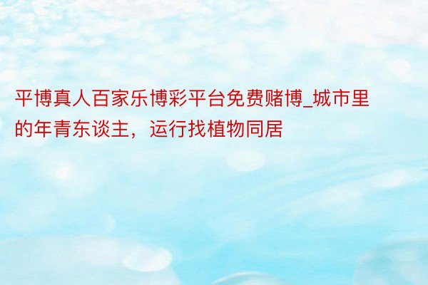 平博真人百家乐博彩平台免费赌博_城市里的年青东谈主，运行找植物同居