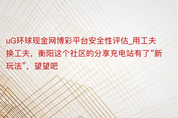 uG环球现金网博彩平台安全性评估_用工夫换工夫，衡阳这个社区的分享充电站有了“新玩法”，望望吧