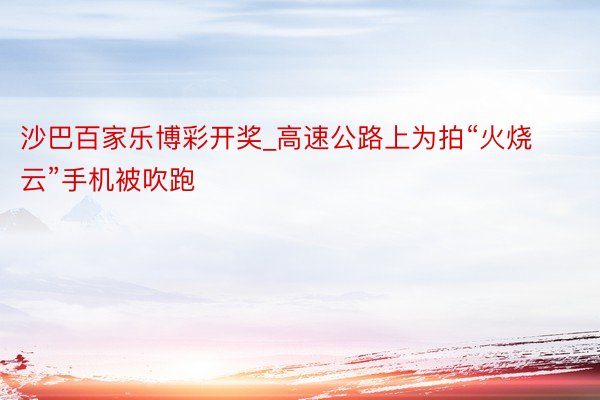沙巴百家乐博彩开奖_高速公路上为拍“火烧云”手机被吹跑